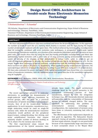 82 International Journal for Modern Trends in Science and Technology
Volume: 2 | Issue: 06 | June 2016 | ISSN: 2455-3778IJMTST
Design Novel CMOL Architecture in
Terabit-scale Nano Electronic Memories
Technology
T.Muthamizhselvan1
| R.Anandan2
1PG Scholar, Department of Electronics and Communication Engineering, Gojan School of Business
and technology, Chennai, TamilNadu, India.
2Assistant Professor, Department of Electronics and Communication Engineering, Gojan School of
Business and technology, Chennai, TamilNadu, India.
We have calculated the minimum chip area overhead and hence the bit density reduction. In this approach,
the number of faults in each line of a memory block (matrix) is counted, and the lines having the largest
number of defects are replaced with the spare lines. This method achieved by memory array reconfiguration
(bad bit exclusion), combined with error correction code techniques, in prospective terabit-scale hybrid
semiconductor/nanodevice memories, as a function of the nanodevice fabrication yield and the micro-to-nano
pitch ratio. The results show that by using the best (but hardly practicable) reconfiguration and block size
optimization, hybrid memories with a pitch ratio of 10 may overcome purely semiconductor memories in
useful bit density if the fraction of bad nanodevices is below ∼15%, while in order to get an
order-of-magnitude advantage in density, the number of bad devices has to be decreased to ∼2%. For the
simple ‘Repair Most’ technique of bad bit exclusion, complemented with the Hamming-code error correction,
these numbers are close to 2% and 0.1%, respectively. When applied to purely semiconductor memories, the
same technique allows us to reduce the chip area ‘swelling’ to just 40% at as many as 0.1% of bad devices.
We have also estimated the power and speed of the hybrid memories and have found that, at a reasonable
choice of nanodevice resistance, both the additional power and speed loss due to the nanodevice subsystem
may be negligible.
KEYWORDS: ECC, Memories, CMOS, FPGA, RTL, MCS, Semiconductor, Nanodevice.
Copyright © 2016 International Journal for Modern Trends in Science and Technology
All rights reserved.
I. INTRODUCTION
The recent spectacular advances in molecular
electronics, in particular the demonstration of
single-molecule single electron transistors by
several groups, offer the hope for a practical
introduction of hybrid semiconductor/nanodevice
circuits, first of all for terabit-scale memory
applications. In such memories, nanodevices (e.g.,
single molecules) would be used as single-bit
memory cells, while the semiconductor transistor
subsystem would perform all the peripheral
(input/output, coding/decoding, line driving, and
sense amplification) functions that require
relatively smaller number of devices (scaling as
N1/2, where N is the memory size in bits).
The first experimental steps toward the
implementation of the hybrid memories have
already been made. The main architectural
challenge faced by the hybrid memories is the
anticipated substantial fraction of „bad‟
nanodevices, limited by both the integration
technique (e.g., the chemically-directed molecular
self-assembly, and the vulnerability of Nanoscale
devices to random charged defects. The main
approach to addressing this problem in
semiconductor memory technology is
reconfiguration, the replacement of memory array
lines (rows or columns) containing bad cells by
spare lines.
The effectiveness of the replacement depends on
how good its algorithm. The Exhaustive Search
approach (trying all possible combinations) finds
the best repair solution, though it is not practicable
because of the exponentially large execution time.
A more acceptable choice is the „Repair Most‟
ABSTRACT
 
