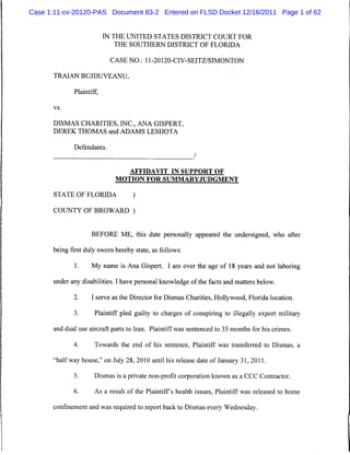 Case 1:11-cv-20120-PAS Document 83-2 Entered on FLSD Docket 12/16/2011 Page 1 of 62


                          IN THE UNITED STATES DISTRICT COURT FOR
                              THE SOUTHERN DISTRICT OF FLORIDA

                           CASE NO.: 11-20120-CIV-SEITZ/SIMONTON

      TRAIAN BUJDUVEANU,

             Plaintiff,

      vs.



      DISMAS CHARITIES, INC., ANA GISPERT,
      DEREK THOMAS and ADAMS LESHOTA

             Defendants.
                                                          /

                                  AFFIDAVIT IN SUPPORT OF
                             MOTION FOR SUMMARYJUDGMENT

      STATE OF FLORIDA             )

      COUNTY OF BROWARD )


                    BEFORE ME, this date personally appeared the undersigned, who after

      being first duly sworn hereby state, as follows:

             1.     My name is Ana Gispert. I am over the age of 18 years and not laboring

      under any disabilities. I have personal knowledge of the facts and matters below.

             2.     I serve as the Director for Dismas Charities, Hollywood, Florida location.

             3.      Plaintiff pled guilty to charges of conspiring to illegally export military

      and dual use aircraft parts to Iran. Plaintiff was sentenced to 35 months for his crimes.

             4.      Towards the end of his sentence, Plaintiff was transferred to Dismas, a

      "halfway house," on July 28, 2010 until his release date of January 31, 2011.

             5.      Dismas is a private non-profit corporation known as a CCC Contractor.

             6.      As a result of the Plaintiffs health issues, Plaintiff was released to home

      confinement and was required to report back to Dismas every Wednesday.
 