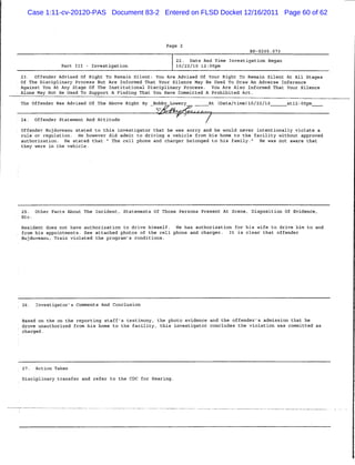 Case 1:11-cv-20120-PAS Document 83-2 Entered on FLSD Docket 12/16/2011 Page 60 of 62



                                                      Page 2
                                                                                                BP-S205.073


                                                          22. Date And Time Investigation Began
                Part III - Investigation                  10/22/10 12:00pm

23.    Offender Advised Of Right To Remain Silent: You Are Advised Of Your Right To Remain Silent At All Stages
Of The Disciplinary Process But Are Informed That Your Silence May Be Used To Draw An Adverse Inference
Against You At Any Stage Of The Institutional Disciplinary Process.  You Are Also Informed That Your Silence
Alone May Not Be Used To Support A Finding That You Have Committed A Prohibited Act.

The Offender Was Advised Of The Above Right By   Bobby Lowery_                  At   (Data/time)10/22/10      _atl2:00pm_

                                                   /&4ty?y<.  t ^ r - t j 0-


24.    Offender Statement And Attitude
                                                                            7
Offender Bujduveanu stated to this investigator that he was sorry and he would never intentionally violate a
rule or regulation.  He however did admit to driving a vehicle from his home to the facility without approved
authorization.  He stated that " The cell phone and charger belonged to his family."  He was not aware that
they were in the vehicle.




25.    Other Facts About The Incident, Statements Of Those Persons Present At Scene, Disposition Of Evidence,
Etc.


Resident does not have authorization to drive himself.    He has authorization for his wife to drive him to and
from his appointments. See attached photos of the cell phone and charger.                It is clear that offender
Bujduveanu, Train violated the program's conditions.




26.    Investigator's Comments And Conclusion


Based on the on the reporting staff's testimony, the photo evidence and the offender's admission that he
drove unauthorized from his home to the facility, this investigator concludes the violation was committed as
charged.




27.    Action Taken


Disciplinary transfer and refer to the CDC for Hearing.
 