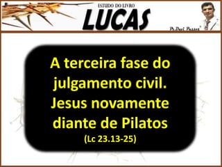 A terceira fase do
julgamento civil.
Jesus novamente
diante de Pilatos
(Lc 23.13-25)
 