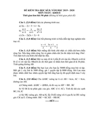 ĐỀ KIỂM TRA HỌC KÌ II, NĂM HỌC 2019 - 2020
MÔN TOÁN - KHỐI 8
Thời gian làm bài: 90 phút (Không kể thời gian phát đề)
Câu 1. (2,0 điểm) Giải các phương trình sau:
a) 3(x – 2) + 5 = 6 + 8x
b)
x+1
x−3
−
x
x+3
=
2x−3
x2−9
c) (3x – 2)(2x + 3) = 0
Câu 2. (1,0 điểm) Giải bất phương trình và biểu diễn tập hợp nghiệm trên
trục số.
x − 4
2
+
5x + 1
6
≥
x
3
Câu 3. (1,5 điểm) Một miếng đất hình chữ nhật có chiều dài hơn chiều
rộng 5m. Nếu tăng chiều rộng 3m và giảm chiều dài 2m thì diện tích tăng 19m2.
Tìm diện tích của hình chữ nhật lúc đầu.
Câu 4. (1,5 điểm) Một xe máy đi từ A đến B với vận tốc 45km/h và đi từ
B về A với vận tốc 40km/h do đó thời gian về nhiều hơn thời gian đi là 30 phút.
Tính quãng đường AB.
Câu 5. (1,0 điểm) Mẹ bạn Lan cho bạn ấy 50000 đồng mua bút và tập.
Biết giá 1 cây bút là 3000 đồng, giá 1 quyển tập là 8000 đồng. Hỏi Lan mua
được nhiều nhất bao nhiêu quyển tập biết rằng bạn ấy đã quyết định mua 3 cây
bút.
Câu 6. (3,0 điểm) Cho ∆ABC vuông tại A có AB = 6cm, AC = 8cm,
đường cao AH.
a) Chứng minh: ∆ABC ∽ ∆HBA, từ đó suy ra AB2 = BH . BC
b) Vẽ BI là tia phân giác của góc ABC (I ∈ AC). Tính độ dài các cạnh
BC; IA; IC
c) Kẻ HK vuông góc AB tại K; lấy D đối xứng với A qua B, kẻ DE vuông
góc CK tại E. Chứng minh: HK2 = KC.KE – HB.HC
------HẾT------
 