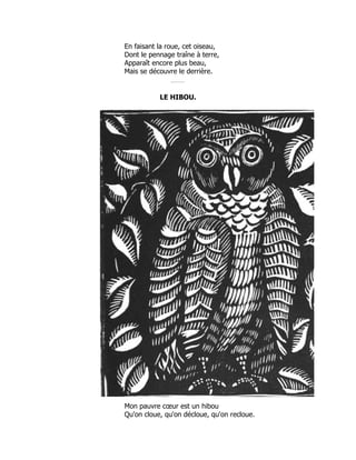 En faisant la roue, cet oiseau,
Dont le pennage traîne à terre,
Apparaît encore plus beau,
Mais se découvre le derrière.
LE HIBOU.
Mon pauvre cœur est un hibou
Qu'on cloue, qu'on décloue, qu'on recloue.
 