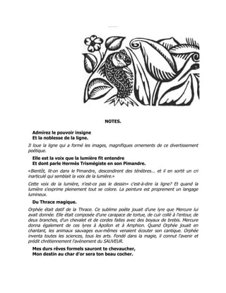 NOTES.
Admirez le pouvoir insigne
Et la noblesse de la ligne.
Il loue la ligne qui a formé les images, magnifiques ornements de ce divertissement
poétique.
Elle est la voix que la lumière fit entendre
Et dont parle Hermès Trismégiste en son Pimandre.
«Bientôt, lit-on dans le Pimandre, descendirent des ténèbres... et il en sortit un cri
inarticulé qui semblait la voix de la lumière.»
Cette voix de la lumière, n'est-ce pas le dessin» c'est-à-dire la ligne? Et quand la
lumière s'exprime pleinement tout se colore. La peinture est proprement un langage
lumineux.
Du Thrace magique.
Orphée était datif de la Thrace. Ce sublime poète jouait d'une lyre que Mercure lui
avait donnée. Elle était composée d'une carapace de tortue, de cuir collé à l'entour, de
deux branches, d'un chevalet et de cordes faites avec des boyaux de brebis. Mercure
donna également de ces lyres à Apollon et à Amphion. Quand Orphée jouait en
chantant, les animaux sauvages eux-mêmes venaient écouter son cantique. Orphée
inventa toutes les sciences, tous les arts. Fondé dans la magie, il connut l'avenir et
prédit chrétiennement l'avènement du SAUVEUR.
Mes durs rêves formels sauront te chevaucher,
Mon destin au char d'or sera ton beau cocher.
 