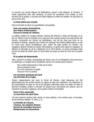 Le premier qui monta Pégase fut Bellérophon quand il alla attaquer la Chimère. Il
existe aujourd'hui bien des chimères, et avant de combattre l'une d'elles, la plus
ennemie de la poésie, il convient de brider Pégase et même de l'atteler. On sait bien ce
que je veux dire.
La hase pleine qui conçoit.
Chez la femelle du lièvre la superfétation est possible.
Avec ses quatre dromadaires,
Don Pedro d'Alfaroubeira
Courut le monde et l'admira.
La célèbre relation de voyage intitulée: Historia del Infante D. Pedro de Portugal, en la
que se refiere lo que le sucedio en le viaje que hizo cuando anduvo las siete partes del
mundo, compuesto por Gomez de Santistevan, uno de los doce que llevo en su
compania el infante, rapporte que l'Infant du Portugal, don Pedro d'Alfaroubeira, se mit
en route avec douze compagnons pour visiter les sept parties du monde. Ces
voyageurs étaient montés sur quatre dromadaires, et après avoir passé en Espagne, ils
allèrent en Norvège et, de là, à Babylone et en Terre-Sainte. Le prince portugais visita
encore les états du prêtre Jean et revint dans son pays au bout de trois ans et quatre
mois.
Et le palais de Rosemonde.
Voici, touchant ce palais, témoignage de l'amour que le roi d'Angleterre éprouvait pour
sa maîtresse, ce couplet d'une complainte dont je ne connais point l'Auteur:
Pour mettre Rosemonde à l'abri de la haine
Que lui portait la reine,
Le roi fit construire un palais
Tel qu'on n'en vit jamais.
Les mouches ganiques qui sont
Les divinités de la neige.
Toutes n'apparaissent pas sous la forme de flocons, mais beaucoup ont été
apprivoisées par les sorciers finnois ou lapons et elles leur obéissent. Les magiciens se
les transmettent de père en fils et les gardent enfermées dans une boîte où elles se
tiennent invisibles, prêtes à s'envoler en essaim pour tourmenter les voleurs, tout en
chantant les paroles magiques, ainsi quelles-mêmes immortelles.
Voici la fine sauterelle,
La nourriture de saint Jean.
«Et erat Joannes vestitus pilis cameli, et zona pellicea, circa lumbos ejus, et locustas,
et mel silvestre edebat.» S. Marc. I, 6.
La femelle de l'alcyon,
L'Amour, les volantes Sirènes
Savent de mortelles chansons
Dangereuses et inhumaines.
 