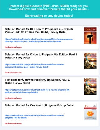 Instant digital products (PDF, ePub, MOBI) ready for you
Download now and discover formats that fit your needs...
Start reading on any device today!
Solution Manual for C++ How to Program: Late Objects
Version, 7/E 7th Edition Paul Deitel, Harvey Deitel
https://testbankmall.com/product/solution-manual-for-c-how-to-program-
late-objects-version-7-e-7th-edition-paul-deitel-harvey-deitel/
testbankmall.com
Solution Manual for C How to Program, 8th Edition, Paul J.
Deitel, Harvey Deitel
https://testbankmall.com/product/solution-manual-for-c-how-to-
program-8th-edition-paul-j-deitel-harvey-deitel/
testbankmall.com
Test Bank for C How to Program, 8th Edition, Paul J.
Deitel, Harvey Deitel
https://testbankmall.com/product/test-bank-for-c-how-to-program-8th-
edition-paul-j-deitel-harvey-deitel-2/
testbankmall.com
Solution Manual for C++ How to Program 10th by Deitel
https://testbankmall.com/product/solution-manual-for-c-how-to-
program-10th-by-deitel/
testbankmall.com
 