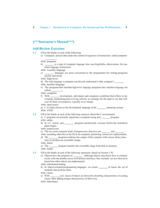 2 Chapter 1 Introduction to Computers, the Internet and the WebSolutions 3
[***Instructor’s Manual***]
Self-Review Exercises
1.1 Fill in the blanks in each of the following:
a) Computers process data under the control of sequences of instructions called computer
.
ANS: programs.
b) is a type of computer language that uses Englishlike abbreviations for ma-
chine-language instructions.
ANS: Assembly language.
c) languages are most convenient to the programmer for writing programs
quickly and easily.
ANS: High-level.
d) The onlylanguage a computer can directly understand is that computer’s .
ANS: machine language.
e) The programs that translate high-level language programs into machine language are
called .
ANS: compilers.
f) With development, individuals and companies contribute their efforts in de-
veloping, maintaining and evolving software in exchange for the right to use that soft-
ware for their own purposes, typically at no charge.
ANS: open-source.
g) C is widely known as the development language of the operating system.
ANS: UNIX
1.2 Fill in the blanks in each of the following sentences about the C environment.
a) C programs are normally typed into a computer using a(n) program.
ANS: editor.
b) In a C system, a(n) program automatically executes before the translation
phase begins.
ANS: preprocessor.
c) The two most common kinds of preprocessor directives are and .
ANS: including other files in the file to be compiled, performing various text replacements.
d) The programcombines the output of the compiler with various library func-
tions to produce an executable image.
ANS: linker.
e) The program transfers the executable image from disk to memory.
ANS: loader.
1.3 Fill in the blanks in each of the following statements (based on Section 1.9):
a) Objects have the property of —although objects may know how to commu-
nicate with one another across well-defined interfaces, they normally are not allowed to
know how other objects are implemented.
ANS: information hiding.
b) In object-oriented programming languages, we create to house the set of
methods that perform tasks.
ANS: classes.
c) With , new classes of objects are derived by absorbing characteristics of existing
classes, then adding unique characteristics of their own.
ANS: inheritance.
 