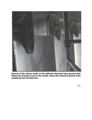 23
Several of the column shafts at the Jefferson Memorial have grooves that
follow the inclusion traces in the marble, where the mineral inclusions have
weathered out and been lost.
 