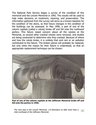 24
The National Park Service began a survey of the condition of this
memorial and the Lincoln Memorial in 1992. The results will be used to
help make decisions on treatment, cleaning, and preservation. The
information gathered from the survey will serve as a known baseline for
the condition of the stone, so that future changes in the condition of
the buildings can be assessed. In May 1990, a part of one of the
column capitals (called a volute) broke off and fell onto the northwest
portico. This failure raised concern about all the volutes at the
Memorial, so several other cracked volutes were removed, and studies
are being conducted to determine why they cracked. Because of where
and how the volute broke, it is unlikely that acid rain or air pollution
contributed to the failure. The broken pieces will probably be replaced,
but only when the reason for their failure is understood, so that an
appropriate replacement technique can be chosen.
Part of one of the column capitals at the Jefferson Memorial broke off and
fell onto the portico in 1990.
The next stop is the Lincoln Memorial, 1.8 kilometers (a little more than a
mile) northeast of the Jefferson Memorial.
 
