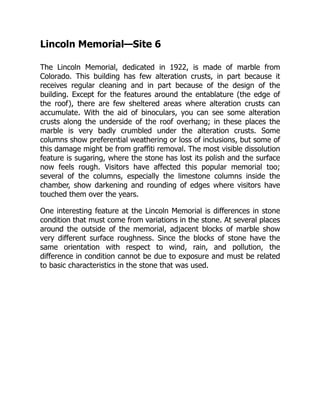 Lincoln Memorial—Site 6
The Lincoln Memorial, dedicated in 1922, is made of marble from
Colorado. This building has few alteration crusts, in part because it
receives regular cleaning and in part because of the design of the
building. Except for the features around the entablature (the edge of
the roof), there are few sheltered areas where alteration crusts can
accumulate. With the aid of binoculars, you can see some alteration
crusts along the underside of the roof overhang; in these places the
marble is very badly crumbled under the alteration crusts. Some
columns show preferential weathering or loss of inclusions, but some of
this damage might be from graffiti removal. The most visible dissolution
feature is sugaring, where the stone has lost its polish and the surface
now feels rough. Visitors have affected this popular memorial too;
several of the columns, especially the limestone columns inside the
chamber, show darkening and rounding of edges where visitors have
touched them over the years.
One interesting feature at the Lincoln Memorial is differences in stone
condition that must come from variations in the stone. At several places
around the outside of the memorial, adjacent blocks of marble show
very different surface roughness. Since the blocks of stone have the
same orientation with respect to wind, rain, and pollution, the
difference in condition cannot be due to exposure and must be related
to basic characteristics in the stone that was used.
 