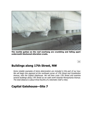 26
The marble guttae on the roof overhang are crumbling and falling apart
underneath blackened alteration crusts.
Buildings along 17th Street, NW
Some notable examples of stone deterioration are included in this part of our tour.
We will begin this segment at the northeast corner of 17th Street and Constitution
Avenue, with the Capitol Gatehouse. We will then cross 17th Street and examine
several buildings along 17th Street as we walk north towards Pennsylvania Avenue.
The total distance is about three-fourths of a kilometer (half a mile).
Capital Gatehouse—Site 7
 