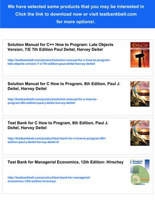 We have selected some products that you may be interested in
Click the link to download now or visit testbankbell.com
for more options!.
Solution Manual for C++ How to Program: Late Objects
Version, 7/E 7th Edition Paul Deitel, Harvey Deitel
http://testbankbell.com/product/solution-manual-for-c-how-to-program-
late-objects-version-7-e-7th-edition-paul-deitel-harvey-deitel/
Solution Manual for C How to Program, 8th Edition, Paul J.
Deitel, Harvey Deitel
http://testbankbell.com/product/solution-manual-for-c-how-to-
program-8th-edition-paul-j-deitel-harvey-deitel/
Test Bank for C How to Program, 8th Edition, Paul J.
Deitel, Harvey Deitel
http://testbankbell.com/product/test-bank-for-c-how-to-program-8th-
edition-paul-j-deitel-harvey-deitel-2/
Test Bank for Managerial Economics, 12th Edition: Hirschey
http://testbankbell.com/product/test-bank-for-managerial-
economics-12th-edition-hirschey/
 