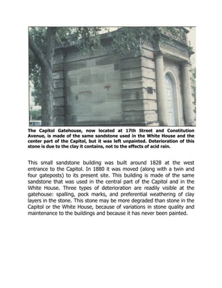 The Capitol Gatehouse, now located at 17th Street and Constitution
Avenue, is made of the same sandstone used in the White House and the
center part of the Capitol, but it was left unpainted. Deterioration of this
stone is due to the clay it contains, not to the effects of acid rain.
This small sandstone building was built around 1828 at the west
entrance to the Capitol. In 1880 it was moved (along with a twin and
four gateposts) to its present site. This building is made of the same
sandstone that was used in the central part of the Capitol and in the
White House. Three types of deterioration are readily visible at the
gatehouse: spalling, pock marks, and preferential weathering of clay
layers in the stone. This stone may be more degraded than stone in the
Capitol or the White House, because of variations in stone quality and
maintenance to the buildings and because it has never been painted.
 