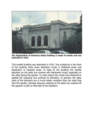 The Organization of American States Building is made of marble and was
dedicated in 1910.
This marble building was dedicated in 1910. Two sculptures in the front
of the building show some alteration crusts in sheltered areas and
dissolution in exposed areas. In back of the building the marble
balusters on the patio are covered with blackened crusts, especially on
the sides facing the garden. In many places the crusts have blistered or
spalled off, exposing new surfaces to alteration. In general, the patio
sides of the balusters are in much better condition than the sides that
face the garden, perhaps because washing of the patio has washed off
the gypsum crusts on that side of the balusters.
 