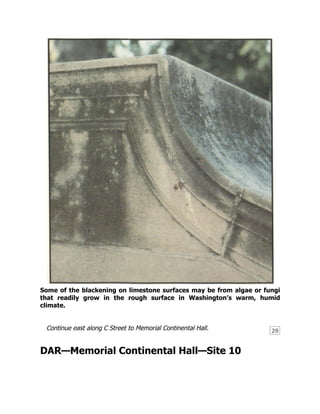 29
Some of the blackening on limestone surfaces may be from algae or fungi
that readily grow in the rough surface in Washington’s warm, humid
climate.
Continue east along C Street to Memorial Continental Hall.
DAR—Memorial Continental Hall—Site 10
 