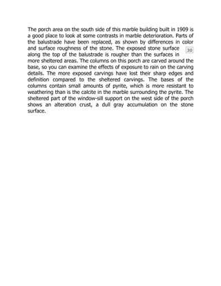 30
The porch area on the south side of this marble building built in 1909 is
a good place to look at some contrasts in marble deterioration. Parts of
the balustrade have been replaced, as shown by differences in color
and surface roughness of the stone. The exposed stone surface
along the top of the balustrade is rougher than the surfaces in
more sheltered areas. The columns on this porch are carved around the
base, so you can examine the effects of exposure to rain on the carving
details. The more exposed carvings have lost their sharp edges and
definition compared to the sheltered carvings. The bases of the
columns contain small amounts of pyrite, which is more resistant to
weathering than is the calcite in the marble surrounding the pyrite. The
sheltered part of the window-sill support on the west side of the porch
shows an alteration crust, a dull gray accumulation on the stone
surface.
 