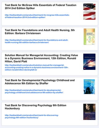 Test Bank for McGraw Hills Essentials of Federal Taxation
2014 2nd Edition Spilker
http://testbankbell.com/product/test-bank-for-mcgraw-hills-essentials-
of-federal-taxation-2014-2nd-edition-spilker/
Test Bank for Foundations and Adult Health Nursing, 5th
Edition: Barbara Christensen
http://testbankbell.com/product/test-bank-for-foundations-and-adult-
health-nursing-5th-edition-barbara-christensen/
Solution Manual for Managerial Accounting: Creating Value
in a Dynamic Business Environment, 12th Edition, Ronald
Hilton, David Platt
http://testbankbell.com/product/solution-manual-for-managerial-
accounting-creating-value-in-a-dynamic-business-environment-12th-
edition-ronald-hilton-david-platt-is/
Test Bank for Developmental Psychology Childhood and
Adolescence 9th Edition by Shaffer
http://testbankbell.com/product/test-bank-for-developmental-
psychology-childhood-and-adolescence-9th-edition-by-shaffer/
Test Bank for Discovering Psychology 8th Edition
Hockenbury
http://testbankbell.com/product/test-bank-for-discovering-
psychology-8th-edition-hockenbury/
 