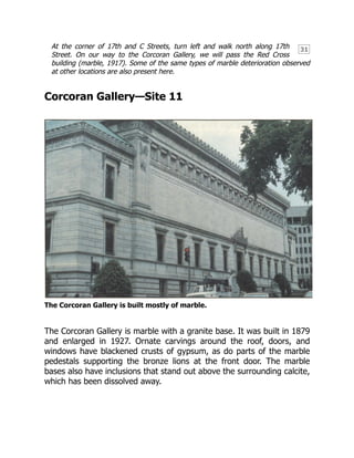 31
At the corner of 17th and C Streets, turn left and walk north along 17th
Street. On our way to the Corcoran Gallery, we will pass the Red Cross
building (marble, 1917). Some of the same types of marble deterioration observed
at other locations are also present here.
Corcoran Gallery—Site 11
The Corcoran Gallery is built mostly of marble.
The Corcoran Gallery is marble with a granite base. It was built in 1879
and enlarged in 1927. Ornate carvings around the roof, doors, and
windows have blackened crusts of gypsum, as do parts of the marble
pedestals supporting the bronze lions at the front door. The marble
bases also have inclusions that stand out above the surrounding calcite,
which has been dissolved away.
 