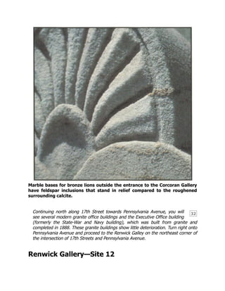 32
Marble bases for bronze lions outside the entrance to the Corcoran Gallery
have feldspar inclusions that stand in relief compared to the roughened
surrounding calcite.
Continuing north along 17th Street towards Pennsylvania Avenue, you will
see several modern granite office buildings and the Executive Office building
(formerly the State-War and Navy building), which was built from granite and
completed in 1888. These granite buildings show little deterioration. Turn right onto
Pennsylvania Avenue and proceed to the Renwick Galley on the northeast corner of
the intersection of 17th Streets and Pennsylvania Avenue.
Renwick Gallery—Site 12
 