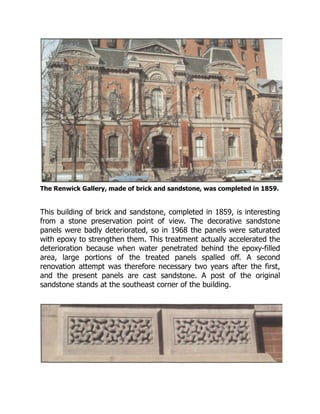 The Renwick Gallery, made of brick and sandstone, was completed in 1859.
This building of brick and sandstone, completed in 1859, is interesting
from a stone preservation point of view. The decorative sandstone
panels were badly deteriorated, so in 1968 the panels were saturated
with epoxy to strengthen them. This treatment actually accelerated the
deterioration because when water penetrated behind the epoxy-filled
area, large portions of the treated panels spalled off. A second
renovation attempt was therefore necessary two years after the first,
and the present panels are cast sandstone. A post of the original
sandstone stands at the southeast corner of the building.
 