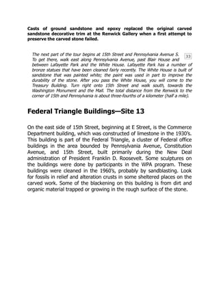 33
Casts of ground sandstone and epoxy replaced the original carved
sandstone decorative trim at the Renwick Gallery when a first attempt to
preserve the carved stone failed.
The next part of the tour begins at 15th Street and Pennsylvania Avenue S.
To get there, walk east along Pennsylvania Avenue, past Blair House and
between Lafayette Park and the White House. Lafayette Park has a number of
bronze statues that have been cleaned fairly recently. The White House is built of
sandstone that was painted white; the paint was used in part to improve the
durability of the stone. After you pass the White House, you will come to the
Treasury Building. Turn right onto 15th Street and walk south, towards the
Washington Monument and the Mall. The total distance from the Renwick to the
corner of 15th and Pennsylvania is about three-fourths of a kilometer (half a mile).
Federal Triangle Buildings—Site 13
On the east side of 15th Street, beginning at E Street, is the Commerce
Department building, which was constructed of limestone in the 1930’s.
This building is part of the Federal Triangle, a cluster of Federal office
buildings in the area bounded by Pennsylvania Avenue, Constitution
Avenue, and 15th Street, built primarily during the New Deal
administration of President Franklin D. Roosevelt. Some sculptures on
the buildings were done by participants in the WPA program. These
buildings were cleaned in the 1960’s, probably by sandblasting. Look
for fossils in relief and alteration crusts in some sheltered places on the
carved work. Some of the blackening on this building is from dirt and
organic material trapped or growing in the rough surface of the stone.
 