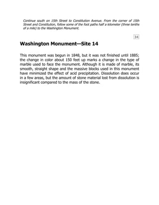 34
Continue south on 15th Street to Constitution Avenue. From the corner of 15th
Street and Constitution, follow some of the foot paths half a kilometer (three tenths
of a mile) to the Washington Monument.
Washington Monument—Site 14
This monument was begun in 1848, but it was not finished until 1885;
the change in color about 150 feet up marks a change in the type of
marble used to face the monument. Although it is made of marble, its
smooth, straight shape and the massive blocks used in this monument
have minimized the effect of acid precipitation. Dissolution does occur
in a few areas, but the amount of stone material lost from dissolution is
insignificant compared to the mass of the stone.
 