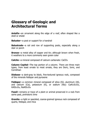 Glossary of Geologic and
Architectural Terms
Antefix—an ornament along the edge of a roof, often shaped like a
shell or shield
Baluster—a post or support for a handrail
Balustrade—a rail and row of supporting posts, especially along a
stair or porch
Bronze—a metal alloy of copper and tin; although brown when fresh,
it weathers to a more commonly seen green color
Calcite—a mineral composed of calcium carbonate: CaCO₃
Column Capital—The top portion of a column. There are three main
types; from least ornate to most ornate, they are Doric, Ionic, and
Corinthian
Diabase—a dark-gray to black, fine-textured igneous rock, composed
of the minerals feldspar and pyroxene
Feldspar—a common mineral composed of silica (Si), aluminum (Al),
and calcium (Ca), potassium (K), or sodium (Na): CaAl₂Si₂O₈,
KAlSi₃O₈, NaAlSi₃O₈
Fossil—remains or trace of a plant or animal preserved in a rock from
some past, prehistoric time
Granite—a light or speckled, coarse-grained igneous rock composed of
quartz, feldspar, and mica
 