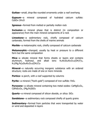 Guttae—small, drop-like rounded ornaments under a roof overhang
Gypsum—a mineral composed of hydrated calcium sulfate:
CaSO₄·2H₂O
Igneous—formed from melted or partially molten rock
Inclusion—a mineral phase that is distinct (in composition or
appearance) from the main mineral components of a rock
Limestone—a sedimentary rock, chiefly composed of calcium
carbonate; formed from the shells of marine animals
Marble—a metamorphic rock, chiefly composed of calcium carbonate
Metamorphic—changed; usually by heat or pressure to a different
form but the same composition
Mica—a silicate mineral that forms sheets or layers and contains
aluminum, hydroxyl, and alkali ions: K₂Al₄Si₆Al₂O₂₀(OH,F)₄,
K₂(Mg,Fe)₆Si₆Al₂O₂₀(OH,F)₄
Mineral—a naturally occurring inorganic substance with an ordered
structure; rocks are made of one or more minerals
Portico—a porch, with a roof supported by columns
Pyrite—a mineral (“fool’s gold”) composed of iron sulfide: FeS₂
Pyroxene—a silicate mineral containing two metal oxides: CaMgSi₂O₆,
CaFeSi₂O₆, (Mg,Fe)SiO₃
Quartz—a mineral composed of silicon dioxide, or silica: SiO₂
Sandstone—a sedimentary rock composed chiefly of quartz grains
Sedimentary—formed from particles that were transported by water
or wind and deposited in layers
 