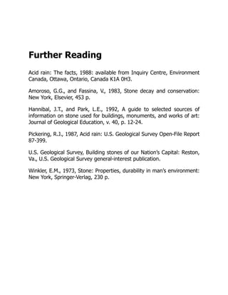 Further Reading
Acid rain: The facts, 1988: available from Inquiry Centre, Environment
Canada, Ottawa, Ontario, Canada K1A 0H3.
Amoroso, G.G., and Fassina, V., 1983, Stone decay and conservation:
New York, Elsevier, 453 p.
Hannibal, J.T., and Park, L.E., 1992, A guide to selected sources of
information on stone used for buildings, monuments, and works of art:
Journal of Geological Education, v. 40, p. 12-24.
Pickering, R.J., 1987, Acid rain: U.S. Geological Survey Open-File Report
87-399.
U.S. Geological Survey, Building stones of our Nation’s Capital: Reston,
Va., U.S. Geological Survey general-interest publication.
Winkler, E.M., 1973, Stone: Properties, durability in man’s environment:
New York, Springer-Verlag, 230 p.
 