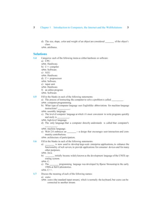 3 Chapter 1 Introduction to Computers, the Internet and the WebSolutions 3
d) The size, shape, color and weight of an object are considered of the object’s
class.
ANS: attributes.
Solutions
1.4 Categorize each of the following items as either hardware or software:
a) CPU
ANS: Hardware.
b) C++ compiler
ANS: Software.
c) ALU
ANS: Hardware.
d) C++ preprocessor
ANS: Software.
e) input unit
ANS: Hardware.
f) an editor program
ANS: Software.
1.5 Fill in the blanks in each of the following statements:
a) The process of instructing the computer to solve a problemis called .
ANS: computer programming.
b) What type of computer language uses Englishlike abbreviations for machine-language
instructions? .
ANS: assembly language.
c) The level of computer language at which it’s most convenient to write programs quickly
and easily is .
ANS: high-level language.
d) The only language that a computer directly understands is called that computer's
.
ANS: machine language.
e) Web 2.0 embraces an —a design that encourages user interaction and com-
munity contributions.
ANS: architecture of participation.
1.6 Fill in the blanks in each of the following statements:
a) is now used to develop large-scale enterprise applications, to enhance the
functionality of web servers, to provide applications for consumer devices and for many
other purposes.
ANS: Java.
b) initially became widely known as the development language of the UNIX op-
erating system.
ANS: C.
c) The programming language was developed by Bjarne Stroustrup in the early
1980s at Bell Laboratories.
ANS: C++.
1.7 Discuss the meaning of each of the following names:
a) stdin
ANS: stdin (the standard input stream), which is normally the keyboard, but stdin can be
connected to another stream.
 