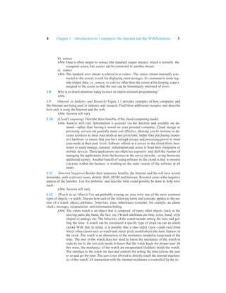 4 Chapter 1 Introduction to Computers, the Internet and the WebSolutions 3
b) stdout
ANS: Data is often output to stdout (the standard output stream), which is normally the
computer screen, but stdout can be connected to another stream.
c) stderr
ANS: The standard error stream is referred to as stderr. The stderr stream (normally con-
nected to the screen) is used for displaying error messages. It’s common to route reg-
ular output data, i.e., stdout, to a device other than the screen while keeping stderr
assigned to the screen so that the user can be immediately informed of errors.
1.8 Why is so much attention todayfocused on object-oriented programming?
ANS:
1.9 (Internet in Industry and Research) Figure 1.1 provides examples of how computers and
the Internet are being used in industry and research. Find three additional examples and describe
how each is using the Internet and the web.
ANS: Answers will vary.
1.10 (Cloud Computing) Describe three benefits of the cloud computing model.
ANS: Answers will vary. Information is accessed via the Internet and available on de-
mand—rather than having it stored on your personal computer. Cloud storage or
processing services are generally more cost effective, allowing you to increase or de-
crease resources to meet your needs at anygiven time, rather than purchasing expen-
sive hardware to ensure that you have enough storage and processing power to meet
your needs at their peak levels. Software offered as a service in the cloud allows busi-
nesses to easily manage customer information and access it from their computers or
mobiles devices. These applications are often less expensive and shift the burden of
managing the applications from the business to the service provider, saving businesses
additional money. Another benefit of using software in the cloud is that it ensures
everyone within the business is working on the same version of the software at all
times.
1.11 (Internet Negatives) Besides their numerous benefits, the Internet and the web have several
downsides, such as privacy issues, identity theft, SPAM and malware. Research some of the negative
aspects of the Internet. List five problems and describe what could possibly be done to help solve
each.
ANS: Answers will vary.
1.12 (Watch as an Object) You are probablywearing on your wrist one of the most common
types of objects—a watch. Discuss how each of the following terms and concepts applies to the no-
tion of a watch: object, attributes, behaviors, class, inheritance (consider, for example, an alarm
clock), messages, encapsulation and information hiding.
ANS: The entire watch is an object that is composed of many other objects (such as the
moving parts, the band, the face, etc.) Watch attributes are time, color, band, style
(digital or analog), etc. The behaviors of the watch include setting the time and get-
ting the time. A watch can be considered a specific type of clock (as can an alarm
clock). With that in mind, it is possible that a class called Clock could exist from
which other classes such as watch and alarm clock could inherit the basic features in
the clock. The watch is an abstraction of the mechanics needed to keep track of the
time. The user of the watch does not need to know the mechanics of the watch in
order to use it; the user onlyneeds to know that the watch keeps the proper time. In
this sense, the mechanics of the watch are encapsulated (hidden) inside the watch.
The interface to the watch (its face and controls for setting the time) allows the user
to set and get the time. The user is not allowed to directly touch the internal mechan-
ics of the watch. All interaction with the internal mechanics is controlled by the in-
 