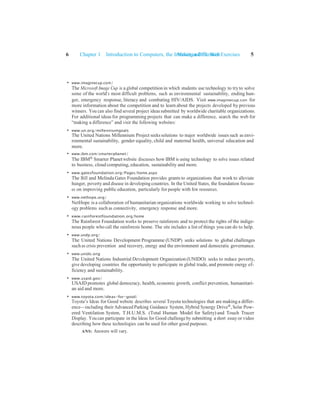 Making a Difference Exercises 5
6 Chapter 1 Introduction to Computers, the Internet and the Web
• www.imaginecup.com/
The Microsoft Image Cup is a global competition in which students use technology to tryto solve
some of the world’s most difficult problems, such as environmental sustainability, ending hun-
ger, emergency response, literacy and combating HIV/AIDS. Visit www.imaginecup.com for
more information about the competition and to learn about the projects developed by previous
winners. You can also find several project ideas submitted by worldwide charitable organizations.
For additional ideas for programming projects that can make a difference, search the web for
“making a difference” and visit the following websites:
• www.un.org/millenniumgoals
The United Nations Millennium Project seeks solutions to major worldwide issues such as envi-
ronmental sustainability, gender equality, child and maternal health, universal education and
more.
• www.ibm.com/smarterplanet/
The IBM® Smarter Planet website discusses how IBM is using technology to solve issues related
to business, cloud computing, education, sustainability and more.
• www.gatesfoundation.org/Pages/home.aspx
The Bill and Melinda Gates Foundation provides grants to organizations that work to alleviate
hunger, poverty and disease in developing countries. In the United States, the foundation focuss-
es on improving public education, particularly for people with few resources.
• www.nethope.org/
NetHope is a collaboration of humanitarian organizations worldwide working to solve technol-
ogy problems such as connectivity, emergency response and more.
• www.rainforestfoundation.org/home
The Rainforest Foundation works to preserve rainforests and to protect the rights of the indige-
nous people who call the rainforests home. The site includes a list of things you can do to help.
• www.undp.org/
The United Nations Development Programme (UNDP) seeks solutions to global challenges
such as crisis prevention and recovery, energy and the environment and democratic governance.
• www.unido.org
The United Nations Industrial Development Organization (UNIDO) seeks to reduce poverty,
give developing countries the opportunity to participate in global trade, and promote energy ef-
ficiency and sustainability.
• www.usaid.gov/
USAID promotes global democracy, health, economic growth, conflict prevention, humanitari-
an aid and more.
• www.toyota.com/ideas-for-good/
Toyota’s Ideas for Good website describes several Toyota technologies that are makinga differ-
ence—including their Advanced Parking Guidance System, Hybrid Synergy Drive®, Solar Pow-
ered Ventilation System, T.H.U.M.S. (Total Human Model for Safety) and Touch Tracer
Display. You can participate in the Ideas for Good challenge by submitting a short essay or video
describing how these technologies can be used for other good purposes.
ANS: Answers will vary.
 