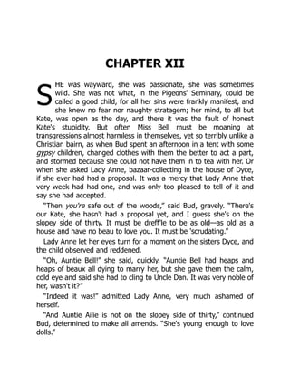 S
CHAPTER XII
HE was wayward, she was passionate, she was sometimes
wild. She was not what, in the Pigeons' Seminary, could be
called a good child, for all her sins were frankly manifest, and
she knew no fear nor naughty stratagem; her mind, to all but
Kate, was open as the day, and there it was the fault of honest
Kate's stupidity. But often Miss Bell must be moaning at
transgressions almost harmless in themselves, yet so terribly unlike a
Christian bairn, as when Bud spent an afternoon in a tent with some
gypsy children, changed clothes with them the better to act a part,
and stormed because she could not have them in to tea with her. Or
when she asked Lady Anne, bazaar-collecting in the house of Dyce,
if she ever had had a proposal. It was a mercy that Lady Anne that
very week had had one, and was only too pleased to tell of it and
say she had accepted.
“Then you're safe out of the woods,” said Bud, gravely. “There's
our Kate, she hasn't had a proposal yet, and I guess she's on the
slopey side of thirty. It must be dreff'le to be as old—as old as a
house and have no beau to love you. It must be 'scrudating.”
Lady Anne let her eyes turn for a moment on the sisters Dyce, and
the child observed and reddened.
“Oh, Auntie Bell!” she said, quickly. “Auntie Bell had heaps and
heaps of beaux all dying to marry her, but she gave them the calm,
cold eye and said she had to cling to Uncle Dan. It was very noble of
her, wasn't it?”
“Indeed it was!” admitted Lady Anne, very much ashamed of
herself.
“And Auntie Ailie is not on the slopey side of thirty,” continued
Bud, determined to make all amends. “She's young enough to love
dolls.”
 