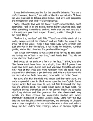 It was Bell who censured her for this dreadful behavior. “You are a
perfect torment, Lennox,” she said, at the first opportunity. “A bairn
like you must not be talking about beaux, and love, and proposals,
and nonsense of that kind—it's fair ridiculous.”
“Why, I thought love was the Great Thing!” exclaimed Bud, much
astonished. “It's in all the books, there's hardly anything else, 'cept
when somebody is murdered and you know that the man who did it
is the only one you don't suspect. Indeed, auntie, I thought it was
the Great Thing!”
“And so it is, my dear,” said Ailie. “There's very little else in all the
world, except—except the children,” and she folded her niece in her
arms. “It is the Great Thing; it has made Lady Anne prettier than
ever she was in her life before, it has made her brighter, humbler,
gentler, kinder. God bless her, I hope she will be happy.”
“But it was very wrong; it was a kind of fib for you to talk about
me having lots of lads in my time,” said Auntie Bell. “You do not
know whether I had or not.”
Bud looked at her and saw a flush on her face. “I think,” said she,
“the beaux must have been very stupid, then. But I guess there
must have been one, Auntie Bell, and you have forgotten all about
him.” And at that Miss Bell went hurriedly from the room with a
pretence that she heard a pot boil over, and Ailie in a low voice told
her niece all about Bell's beau, deep drowned in the Indian Ocean.
For days after that the child was tender with her elder aunt, and
made a splendid poem in blank verse upon the late Captain James
Murray, which Bell was never to see, but Ailie treasured. For days
was she angelic good. Her rages never came to fever heat. Her
rebellions burned themselves out in her bosom. Nobly she struggled
with long division and the grammar that she abominated; very
meekly she took censure for copy-books blotted and words
shamefully misspelled in Uncle Daniel's study. Some way this love
that she had thought a mere amusement, like shopping in Chicago,
took a new complexion in her mind—became a dear and solemn
thing, like her uncle's Bible readings, when, on Sunday nights at
 