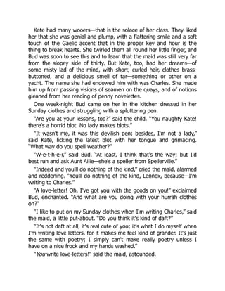 Kate had many wooers—that is the solace of her class. They liked
her that she was genial and plump, with a flattering smile and a soft
touch of the Gaelic accent that in the proper key and hour is the
thing to break hearts. She twirled them all round her little finger, and
Bud was soon to see this and to learn that the maid was still very far
from the slopey side of thirty. But Kate, too, had her dreams—of
some misty lad of the mind, with short, curled hair, clothes brass-
buttoned, and a delicious smell of tar—something or other on a
yacht. The name she had endowed him with was Charles. She made
him up from passing visions of seamen on the quays, and of notions
gleaned from her reading of penny novelettes.
One week-night Bud came on her in the kitchen dressed in her
Sunday clothes and struggling with a spluttering pen.
“Are you at your lessons, too?” said the child. “You naughty Kate!
there's a horrid blot. No lady makes blots.”
“It wasn't me, it was this devilish pen; besides, I'm not a lady,”
said Kate, licking the latest blot with her tongue and grimacing.
“What way do you spell weather?”
“W-e-t-h-e-r,” said Bud. “At least, I think that's the way; but I'd
best run and ask Aunt Ailie—she's a speller from Spellerville.”
“Indeed and you'll do nothing of the kind,” cried the maid, alarmed
and reddening. “You'll do nothing of the kind, Lennox, because—I'm
writing to Charles.”
“A love-letter! Oh, I've got you with the goods on you!” exclaimed
Bud, enchanted. “And what are you doing with your hurrah clothes
on?”
“I like to put on my Sunday clothes when I'm writing Charles,” said
the maid, a little put-about. “Do you think it's kind of daft?”
“It's not daft at all, it's real cute of you; it's what I do myself when
I'm writing love-letters, for it makes me feel kind of grander. It's just
the same with poetry; I simply can't make really poetry unless I
have on a nice frock and my hands washed.”
“You write love-letters!” said the maid, astounded.
 