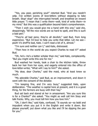 “Yes, you poor, perishing soul!” retorted Bud. “And you needn't
yelp. I've written scores of love-letters without stopping to take
breath. Stop! stop!” she interrupted herself, and breathed an inward
little prayer. “I mean that I write them—well, kind of write them—in
my mind.” But this was a qualification beyond Kate's comprehension.
“Then I wish you would give me a hand with this one,” said she,
despairingly. “All the nice words are so hard to spell, and this is such
a bad pen.”
“They're all bad pens; they're all devilish,” said Bud, from long
experience. “But I'd love to help you write that letter. Let me see—
pooh! it's dreff'le bad, Kate. I can't read a bit of it, almost.”
“I'm sure and neither can I,” said Kate, distressed.
“Then how in the world do you expect Charles to read it?” asked
Bud.
“Oh, he's—he's a better scholar than me,” said Kate, complacently.
“But you might write this one for me.”
Bud washed her hands, took a chair to the kitchen table, threw
back her hair from her eyes, and eagerly entered into the office of
love-letter-writer, “What will I say to him?” she asked.
“My dear, dear Charles,” said the maid, who at least knew so
much.
“My adorable Charles,” said Bud, as an improvement, and down it
went with the consent of the dictator.
“I'm keeping fine, and I'm very busy,” suggested Kate, upon
deliberation. “The weather is capital here at present, and it is a good
thing, for the farmers are busy with their hay.”
Bud sat back and stared at her in amazement. “Are you sure this
is for a Charles?” she asked. “You might as well call him Sissy and
talk frocks. Why, you must tell him how you love him.”
“Oh, I don't like,” said Kate, confused. “It sounds so—so bold and
impudent when you put it in the English and write it down. But
please yourself; put down what you like and I'll be dipping the pen
for you.”
 