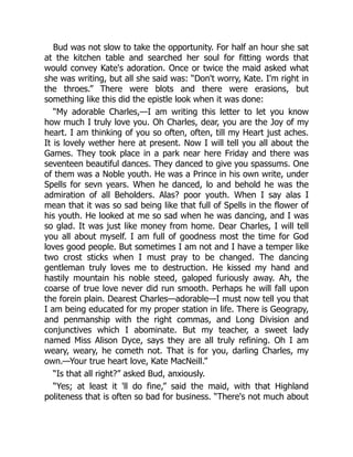 Bud was not slow to take the opportunity. For half an hour she sat
at the kitchen table and searched her soul for fitting words that
would convey Kate's adoration. Once or twice the maid asked what
she was writing, but all she said was: “Don't worry, Kate. I'm right in
the throes.” There were blots and there were erasions, but
something like this did the epistle look when it was done:
“My adorable Charles,—I am writing this letter to let you know
how much I truly love you. Oh Charles, dear, you are the Joy of my
heart. I am thinking of you so often, often, till my Heart just aches.
It is lovely wether here at present. Now I will tell you all about the
Games. They took place in a park near here Friday and there was
seventeen beautiful dances. They danced to give you spassums. One
of them was a Noble youth. He was a Prince in his own write, under
Spells for sevn years. When he danced, lo and behold he was the
admiration of all Beholders. Alas? poor youth. When I say alas I
mean that it was so sad being like that full of Spells in the flower of
his youth. He looked at me so sad when he was dancing, and I was
so glad. It was just like money from home. Dear Charles, I will tell
you all about myself. I am full of goodness most the time for God
loves good people. But sometimes I am not and I have a temper like
two crost sticks when I must pray to be changed. The dancing
gentleman truly loves me to destruction. He kissed my hand and
hastily mountain his noble steed, galoped furiously away. Ah, the
coarse of true love never did run smooth. Perhaps he will fall upon
the forein plain. Dearest Charles—adorable—I must now tell you that
I am being educated for my proper station in life. There is Geograpy,
and penmanship with the right commas, and Long Division and
conjunctives which I abominate. But my teacher, a sweet lady
named Miss Alison Dyce, says they are all truly refining. Oh I am
weary, weary, he cometh not. That is for you, darling Charles, my
own.—Your true heart love, Kate MacNeill.”
“Is that all right?” asked Bud, anxiously.
“Yes; at least it 'll do fine,” said the maid, with that Highland
politeness that is often so bad for business. “There's not much about
 