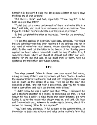 himself in it, but och! it 'll do fine. It's as nice a letter as ever I saw:
the lines are all that straight.”
“But there's blots,” said Bud, regretfully. “There oughtn't to be
blots in a real love-letter.”
“Toots! just put a cross beside each of them, and write 'this is a
kiss,”' said Kate, who must have had some previous experience. “You
forgot to ask him how's his health, as it leaves us at present.”
So Bud completed the letter as instructed. “Now for the envelope,”
said she.
“I'll put the address on it myself,” said Kate, confused. “He would
be sure somebody else had been reading it if the address was not in
my hand of write”—an odd excuse, whose absurdity escaped the
child. So the maid put the letter in the bosom of her Sunday gown
against her heart, where meanwhile dwelt the only Charles. It is, I
sometimes think, where we should all deposit and retain our love-
letters; for the lad and lass, as we must think of them, have no
existence any more than poor Kate's Charles.
119
Two days passed. Often in those two days would Bud come,
asking anxiously if there was any answer yet from Charles. As often
the maid of Colonsay reddened, and said with resignation there was
not so much as the scrape of a pen. “He'll be on the sea,” she
explained at last, “and not near a post-office. Stop you till he gets
near a post-office, and you'll see the fine letter I'll get.”
“I didn't know he was a sailor,” said Bud. “Why, I calculated he
was a Highland chieftain or a knight, or something like that. If I had
known he was a sailor I'd have made that letter different. I'd have
loaded it up to the nozzle with sloppy weather, and said, Oh, how
sad I was—that's you, Kate—to lie awake nights thinking about him
out on the heaving billow. Is he a captain?”
“Yes,” said Kate, promptly. “A full captain in the summer-time. In
the winter he just stays at home and helps on his mother's farm. Not
 