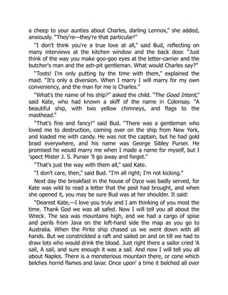 a cheep to your aunties about Charles, darling Lennox,” she added,
anxiously. “They're—they're that particular!”
“I don't think you're a true love at all,” said Bud, reflecting on
many interviews at the kitchen window and the back door. “Just
think of the way you make goo-goo eyes at the letter-carrier and the
butcher's man and the ash-pit gentleman. What would Charles say?”
“Toots! I'm only putting by the time with them,” explained the
maid. “It's only a diversion. When I marry I will marry for my own
conveniency, and the man for me is Charles.”
“What's the name of his ship?” asked the child. “The Good Intent,”
said Kate, who had known a skiff of the name in Colonsay. “A
beautiful ship, with two yellow chimneys, and flags to the
masthead.”
“That's fine and fancy!” said Bud. “There was a gentleman who
loved me to destruction, coming over on the ship from New York,
and loaded me with candy. He was not the captain, but he had gold
braid everywhere, and his name was George Sibley Purser. He
promised he would marry me when I made a name for myself, but I
'spect Mister J. S. Purser 'll go away and forget.”
“That's just the way with them all,” said Kate.
“I don't care, then,” said Bud. “I'm all right; I'm not kicking.”
Next day the breakfast in the house of Dyce was badly served, for
Kate was wild to read a letter that the post had brought, and when
she opened it, you may be sure Bud was at her shoulder. It said:
“Dearest Kate,—I love you truly and I am thinking of you most the
time. Thank God we was all safed. Now I will tell you all about the
Wreck. The sea was mountains high, and we had a cargo of spise
and perils from Java on the left-hand side the map as you go to
Australia. When the Pirite ship chased us we went down with all
hands. But we constrickted a raft and sailed on and on till we had to
draw lots who would drink the blood. Just right there a sailor cried 'A
sail, A sail, and sure enough it was a sail. And now I will tell you all
about Naples. There is a monsterious mountain there, or cone which
belches horrid flames and lavar. Once upon' a time it belched all over
 