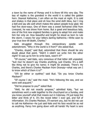 a town by the name of Pompy and it is there till this very day. The
bay of naples is the grandest in the world it is called the golden
horn. Dearest Katherine, I am often on the mast at night. It is cold
and shakey in that place and oh how the wind doth blow, but I ring
a bell and say alls well which makes the saloon people truly glad. We
had five stow-ways. One of them was a sweet fairhaired child from
Liverpool, he was drove from home. But a good and beautious lady,
one of the first new england families is going to adopt him and make
him her only air. How beautiful and bright he stood as born to rule
the storm. I weary for your letters darling Katherine.—Write soon to
your true love till death, Charles.”
Kate struggled through this extraordinary epistle with
astonishment. “Who in the world is it from?” she asked Bud.
“Charles, stupid,” said Bud, astonished that there should be any
doubt about that point. “Didn't I—didn't we write him the other
night? It was up to him to write back, wasn't it?”
“Of course,” said Kate, very conscious of that letter still unposted,
“but—but he doesn't say Charles anything, just Charles. It's a daft
like thing not to give his name; it might be anybody. There's my
Charles, and there's Charles Maclean from Oronsay—what way am I
to know which of them it is?”
“It'll be either or eyether,” said Bud. “Do you know Charles
Maclean?”
“Of course I do,” said the maid. “He's following the sea, and we
were well acquaint.”
“Did he propose to you?” asked Bud.
“Well, he did not exactly propose,” admitted Kate, “but we
sometimes went a walk together to the churchyard on a Sunday, and
you know yourself what that means out in Colonsay. I'll just keep the
letter and think of it. It's the nicest letter I ever got, and full of
information. It's Charles Maclean, I'll warrant you, but he did not use
to call me Katherine—he just said Kate and his face would be as red
as anything. Fancy him going down with all hands! My heart is sore
 
