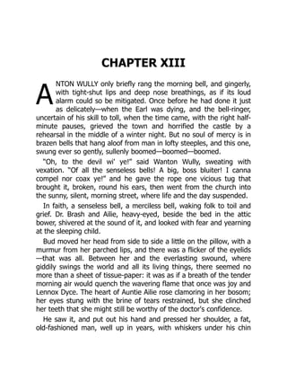 A
CHAPTER XIII
NTON WULLY only briefly rang the morning bell, and gingerly,
with tight-shut lips and deep nose breathings, as if its loud
alarm could so be mitigated. Once before he had done it just
as delicately—when the Earl was dying, and the bell-ringer,
uncertain of his skill to toll, when the time came, with the right half-
minute pauses, grieved the town and horrified the castle by a
rehearsal in the middle of a winter night. But no soul of mercy is in
brazen bells that hang aloof from man in lofty steeples, and this one,
swung ever so gently, sullenly boomed—boomed—boomed.
“Oh, to the devil wi' ye!” said Wanton Wully, sweating with
vexation. “Of all the senseless bells! A big, boss bluiter! I canna
compel nor coax ye!” and he gave the rope one vicious tug that
brought it, broken, round his ears, then went from the church into
the sunny, silent, morning street, where life and the day suspended.
In faith, a senseless bell, a merciless bell, waking folk to toil and
grief. Dr. Brash and Ailie, heavy-eyed, beside the bed in the attic
bower, shivered at the sound of it, and looked with fear and yearning
at the sleeping child.
Bud moved her head from side to side a little on the pillow, with a
murmur from her parched lips, and there was a flicker of the eyelids
—that was all. Between her and the everlasting swound, where
giddily swings the world and all its living things, there seemed no
more than a sheet of tissue-paper: it was as if a breath of the tender
morning air would quench the wavering flame that once was joy and
Lennox Dyce. The heart of Auntie Ailie rose clamoring in her bosom;
her eyes stung with the brine of tears restrained, but she clinched
her teeth that she might still be worthy of the doctor's confidence.
He saw it, and put out his hand and pressed her shoulder, a fat,
old-fashioned man, well up in years, with whiskers under his chin
 