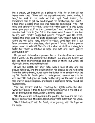 like a cravat, yet beautiful as a prince to Ailie, for on him all her
hopes were cast. “They call me agnostic—atheist even, whiles, I
hear,” he said, in the midst of their vigil; “and, indeed, I'm
sometimes beat to get my mind beyond the mechanism, but—h'm!—
a fine child, a noble child; she was made for something—h'm! That
mind and talent—h'm!—that spirit—h'm!—the base of it was surely
never yon gray stuff in the convolutions.” And another time the
minister had come in (the folk in the street were furious to see him
do it!), and timidly suggested prayer. “Prayer!” said Dr. Brash,
“before this child, and her quite conscious! Man, what in God's own
name are we doing here, this—h'm!—dear, good lady and I, but
fever ourselves with sleepless, silent prayer? Do you think a proper
prayer must be official? There's not a drop of stuff in a druggist's
bottle but what's a solution of hope and faith and—h'm!—prayer.
Confound it, sir!”
He put out his hand and pressed her on the shoulder, and never
said a word. Oh, the doctors! the doctors! Hale men and hearty, we
can see their shortcomings and can smile at them, but when the
night-light burns among the phials!
It was the eighth day after Kate, with a face of clay and her
sleeves rolled up, and the dough still on her elbows as she had come
from the baking-board, burst upon the doctor in his surgery with the
cry, “Dr. Brash, Dr. Brash! ye're to haste ye and come at once to the
wee one!” He had gone as nearly on the wings of the wind as a fat
man may in carpet slippers, and found a distracted family round the
fevered child.
“Tut, tut, lassie,” said he, chucking her lightly under the chin.
“What new prank is this, to be pretending illness? Or if it's not a let-
on, I'll be bound it's MacGlashan's almond tablet.”
“It's these cursed crab-apples in the garden; I'm sure it's the crab-
apples, doctor,” said Miss Bell, looking ten years older than her usual.
“H'm! I think not,” said Dr. Brash, more gravely, with his finger on
the pulse.
 