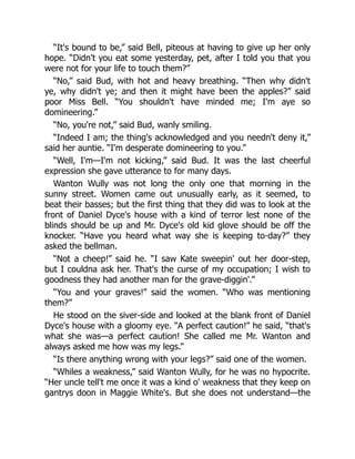 “It's bound to be,” said Bell, piteous at having to give up her only
hope. “Didn't you eat some yesterday, pet, after I told you that you
were not for your life to touch them?”
“No,” said Bud, with hot and heavy breathing. “Then why didn't
ye, why didn't ye; and then it might have been the apples?” said
poor Miss Bell. “You shouldn't have minded me; I'm aye so
domineering.”
“No, you're not,” said Bud, wanly smiling.
“Indeed I am; the thing's acknowledged and you needn't deny it,”
said her auntie. “I'm desperate domineering to you.”
“Well, I'm—I'm not kicking,” said Bud. It was the last cheerful
expression she gave utterance to for many days.
Wanton Wully was not long the only one that morning in the
sunny street. Women came out unusually early, as it seemed, to
beat their basses; but the first thing that they did was to look at the
front of Daniel Dyce's house with a kind of terror lest none of the
blinds should be up and Mr. Dyce's old kid glove should be off the
knocker. “Have you heard what way she is keeping to-day?” they
asked the bellman.
“Not a cheep!” said he. “I saw Kate sweepin' out her door-step,
but I couldna ask her. That's the curse of my occupation; I wish to
goodness they had another man for the grave-diggin'.”
“You and your graves!” said the women. “Who was mentioning
them?”
He stood on the siver-side and looked at the blank front of Daniel
Dyce's house with a gloomy eye. “A perfect caution!” he said, “that's
what she was—a perfect caution! She called me Mr. Wanton and
always asked me how was my legs.”
“Is there anything wrong with your legs?” said one of the women.
“Whiles a weakness,” said Wanton Wully, for he was no hypocrite.
“Her uncle tell't me once it was a kind o' weakness that they keep on
gantrys doon in Maggie White's. But she does not understand—the
 
