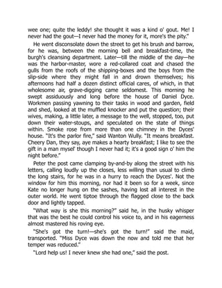 wee one; quite the leddy! she thought it was a kind o' gout. Me! I
never had the gout—I never had the money for it, more's the pity.”
He went disconsolate down the street to get his brush and barrow,
for he was, between the morning bell and breakfast-time, the
burgh's cleansing department. Later—till the middle of the day—he
was the harbor-master, wore a red-collared coat and chased the
gulls from the roofs of the shipping-boxes and the boys from the
slip-side where they might fall in and drown themselves; his
afternoons had half a dozen distinct official cares, of which, in that
wholesome air, grave-digging came seldomest. This morning he
swept assiduously and long before the house of Daniel Dyce.
Workmen passing yawning to their tasks in wood and garden, field
and shed, looked at the muffled knocker and put the question; their
wives, making, a little later, a message to the well, stopped, too, put
down their water-stoups, and speculated on the state of things
within. Smoke rose from more than one chimney in the Dyces'
house. “It's the parlor fire,” said Wanton Wully. “It means breakfast.
Cheery Dan, they say, aye makes a hearty breakfast; I like to see the
gift in a man mysel' though I never had it; it's a good sign o' him the
night before.”
Peter the post came clamping by-and-by along the street with his
letters, calling loudly up the closes, less willing than usual to climb
the long stairs, for he was in a hurry to reach the Dyces'. Not the
window for him this morning, nor had it been so for a week, since
Kate no longer hung on the sashes, having lost all interest in the
outer world. He went tiptoe through the flagged close to the back
door and lightly tapped.
“What way is she this morning?” said he, in the husky whisper
that was the best he could control his voice to, and in his eagerness
almost mastered his roving eye.
“She's got the turn!—she's got the turn!” said the maid,
transported. “Miss Dyce was down the now and told me that her
temper was reduced.”
“Lord help us! I never knew she had one,” said the post.
 
