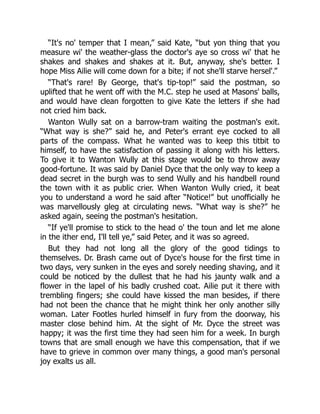 “It's no' temper that I mean,” said Kate, “but yon thing that you
measure wi' the weather-glass the doctor's aye so cross wi' that he
shakes and shakes and shakes at it. But, anyway, she's better. I
hope Miss Ailie will come down for a bite; if not she'll starve hersel'.”
“That's rare! By George, that's tip-top!” said the postman, so
uplifted that he went off with the M.C. step he used at Masons' balls,
and would have clean forgotten to give Kate the letters if she had
not cried him back.
Wanton Wully sat on a barrow-tram waiting the postman's exit.
“What way is she?” said he, and Peter's errant eye cocked to all
parts of the compass. What he wanted was to keep this titbit to
himself, to have the satisfaction of passing it along with his letters.
To give it to Wanton Wully at this stage would be to throw away
good-fortune. It was said by Daniel Dyce that the only way to keep a
dead secret in the burgh was to send Wully and his handbell round
the town with it as public crier. When Wanton Wully cried, it beat
you to understand a word he said after “Notice!” but unofficially he
was marvellously gleg at circulating news. “What way is she?” he
asked again, seeing the postman's hesitation.
“If ye'll promise to stick to the head o' the toun and let me alone
in the ither end, I'll tell ye,” said Peter, and it was so agreed.
But they had not long all the glory of the good tidings to
themselves. Dr. Brash came out of Dyce's house for the first time in
two days, very sunken in the eyes and sorely needing shaving, and it
could be noticed by the dullest that he had his jaunty walk and a
flower in the lapel of his badly crushed coat. Ailie put it there with
trembling fingers; she could have kissed the man besides, if there
had not been the chance that he might think her only another silly
woman. Later Footles hurled himself in fury from the doorway, his
master close behind him. At the sight of Mr. Dyce the street was
happy; it was the first time they had seen him for a week. In burgh
towns that are small enough we have this compensation, that if we
have to grieve in common over many things, a good man's personal
joy exalts us all.
 