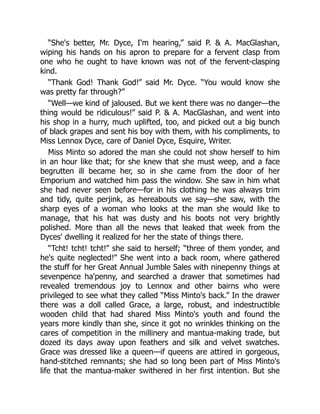 “She's better, Mr. Dyce, I'm hearing,” said P. & A. MacGlashan,
wiping his hands on his apron to prepare for a fervent clasp from
one who he ought to have known was not of the fervent-clasping
kind.
“Thank God! Thank God!” said Mr. Dyce. “You would know she
was pretty far through?”
“Well—we kind of jaloused. But we kent there was no danger—the
thing would be ridiculous!” said P. & A. MacGlashan, and went into
his shop in a hurry, much uplifted, too, and picked out a big bunch
of black grapes and sent his boy with them, with his compliments, to
Miss Lennox Dyce, care of Daniel Dyce, Esquire, Writer.
Miss Minto so adored the man she could not show herself to him
in an hour like that; for she knew that she must weep, and a face
begrutten ill became her, so in she came from the door of her
Emporium and watched him pass the window. She saw in him what
she had never seen before—for in his clothing he was always trim
and tidy, quite perjink, as hereabouts we say—she saw, with the
sharp eyes of a woman who looks at the man she would like to
manage, that his hat was dusty and his boots not very brightly
polished. More than all the news that leaked that week from the
Dyces' dwelling it realized for her the state of things there.
“Tcht! tcht! tcht!” she said to herself; “three of them yonder, and
he's quite neglected!” She went into a back room, where gathered
the stuff for her Great Annual Jumble Sales with ninepenny things at
sevenpence ha'penny, and searched a drawer that sometimes had
revealed tremendous joy to Lennox and other bairns who were
privileged to see what they called “Miss Minto's back.” In the drawer
there was a doll called Grace, a large, robust, and indestructible
wooden child that had shared Miss Minto's youth and found the
years more kindly than she, since it got no wrinkles thinking on the
cares of competition in the millinery and mantua-making trade, but
dozed its days away upon feathers and silk and velvet swatches.
Grace was dressed like a queen—if queens are attired in gorgeous,
hand-stitched remnants; she had so long been part of Miss Minto's
life that the mantua-maker swithered in her first intention. But she
 