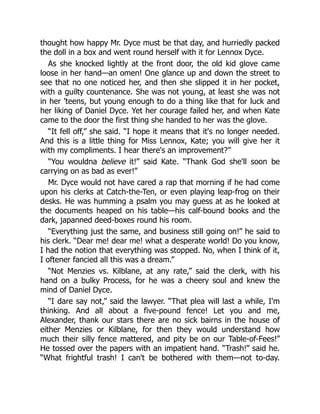 thought how happy Mr. Dyce must be that day, and hurriedly packed
the doll in a box and went round herself with it for Lennox Dyce.
As she knocked lightly at the front door, the old kid glove came
loose in her hand—an omen! One glance up and down the street to
see that no one noticed her, and then she slipped it in her pocket,
with a guilty countenance. She was not young, at least she was not
in her 'teens, but young enough to do a thing like that for luck and
her liking of Daniel Dyce. Yet her courage failed her, and when Kate
came to the door the first thing she handed to her was the glove.
“It fell off,” she said. “I hope it means that it's no longer needed.
And this is a little thing for Miss Lennox, Kate; you will give her it
with my compliments. I hear there's an improvement?”
“You wouldna believe it!” said Kate. “Thank God she'll soon be
carrying on as bad as ever!”
Mr. Dyce would not have cared a rap that morning if he had come
upon his clerks at Catch-the-Ten, or even playing leap-frog on their
desks. He was humming a psalm you may guess at as he looked at
the documents heaped on his table—his calf-bound books and the
dark, japanned deed-boxes round his room.
“Everything just the same, and business still going on!” he said to
his clerk. “Dear me! dear me! what a desperate world! Do you know,
I had the notion that everything was stopped. No, when I think of it,
I oftener fancied all this was a dream.”
“Not Menzies vs. Kilblane, at any rate,” said the clerk, with his
hand on a bulky Process, for he was a cheery soul and knew the
mind of Daniel Dyce.
“I dare say not,” said the lawyer. “That plea will last a while, I'm
thinking. And all about a five-pound fence! Let you and me,
Alexander, thank our stars there are no sick bairns in the house of
either Menzies or Kilblane, for then they would understand how
much their silly fence mattered, and pity be on our Table-of-Fees!”
He tossed over the papers with an impatient hand. “Trash!” said he.
“What frightful trash! I can't be bothered with them—not to-day.
 