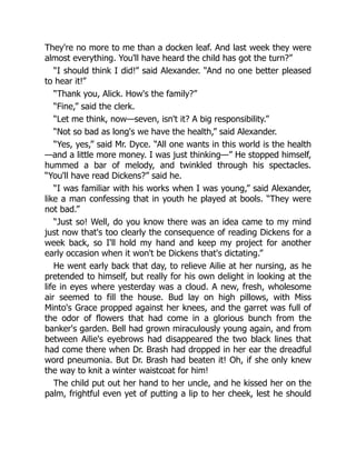 They're no more to me than a docken leaf. And last week they were
almost everything. You'll have heard the child has got the turn?”
“I should think I did!” said Alexander. “And no one better pleased
to hear it!”
“Thank you, Alick. How's the family?”
“Fine,” said the clerk.
“Let me think, now—seven, isn't it? A big responsibility.”
“Not so bad as long's we have the health,” said Alexander.
“Yes, yes,” said Mr. Dyce. “All one wants in this world is the health
—and a little more money. I was just thinking—” He stopped himself,
hummed a bar of melody, and twinkled through his spectacles.
“You'll have read Dickens?” said he.
“I was familiar with his works when I was young,” said Alexander,
like a man confessing that in youth he played at bools. “They were
not bad.”
“Just so! Well, do you know there was an idea came to my mind
just now that's too clearly the consequence of reading Dickens for a
week back, so I'll hold my hand and keep my project for another
early occasion when it won't be Dickens that's dictating.”
He went early back that day, to relieve Ailie at her nursing, as he
pretended to himself, but really for his own delight in looking at the
life in eyes where yesterday was a cloud. A new, fresh, wholesome
air seemed to fill the house. Bud lay on high pillows, with Miss
Minto's Grace propped against her knees, and the garret was full of
the odor of flowers that had come in a glorious bunch from the
banker's garden. Bell had grown miraculously young again, and from
between Ailie's eyebrows had disappeared the two black lines that
had come there when Dr. Brash had dropped in her ear the dreadful
word pneumonia. But Dr. Brash had beaten it! Oh, if she only knew
the way to knit a winter waistcoat for him!
The child put out her hand to her uncle, and he kissed her on the
palm, frightful even yet of putting a lip to her cheek, lest he should
 