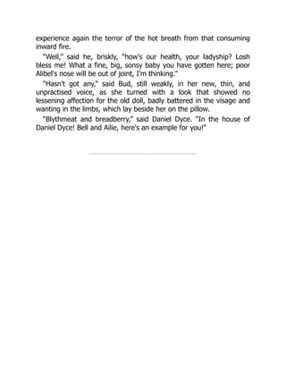 experience again the terror of the hot breath from that consuming
inward fire.
“Well,” said he, briskly, “how's our health, your ladyship? Losh
bless me! What a fine, big, sonsy baby you have gotten here; poor
Alibel's nose will be out of joint, I'm thinking.”
“Hasn't got any,” said Bud, still weakly, in her new, thin, and
unpractised voice, as she turned with a look that showed no
lessening affection for the old doll, badly battered in the visage and
wanting in the limbs, which lay beside her on the pillow.
“Blythmeat and breadberry,” said Daniel Dyce. “In the house of
Daniel Dyce! Bell and Ailie, here's an example for you!”
 