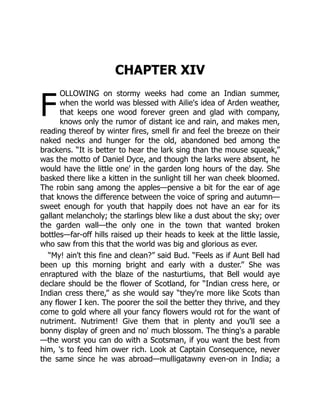 F
CHAPTER XIV
OLLOWING on stormy weeks had come an Indian summer,
when the world was blessed with Ailie's idea of Arden weather,
that keeps one wood forever green and glad with company,
knows only the rumor of distant ice and rain, and makes men,
reading thereof by winter fires, smell fir and feel the breeze on their
naked necks and hunger for the old, abandoned bed among the
brackens. “It is better to hear the lark sing than the mouse squeak,”
was the motto of Daniel Dyce, and though the larks were absent, he
would have the little one' in the garden long hours of the day. She
basked there like a kitten in the sunlight till her wan cheek bloomed.
The robin sang among the apples—pensive a bit for the ear of age
that knows the difference between the voice of spring and autumn—
sweet enough for youth that happily does not have an ear for its
gallant melancholy; the starlings blew like a dust about the sky; over
the garden wall—the only one in the town that wanted broken
bottles—far-off hills raised up their heads to keek at the little lassie,
who saw from this that the world was big and glorious as ever.
“My! ain't this fine and clean?” said Bud. “Feels as if Aunt Bell had
been up this morning bright and early with a duster.” She was
enraptured with the blaze of the nasturtiums, that Bell would aye
declare should be the flower of Scotland, for “Indian cress here, or
Indian cress there,” as she would say “they're more like Scots than
any flower I ken. The poorer the soil the better they thrive, and they
come to gold where all your fancy flowers would rot for the want of
nutriment. Nutriment! Give them that in plenty and you'll see a
bonny display of green and no' much blossom. The thing's a parable
—the worst you can do with a Scotsman, if you want the best from
him, 's to feed him ower rich. Look at Captain Consequence, never
the same since he was abroad—mulligatawny even-on in India; a
 