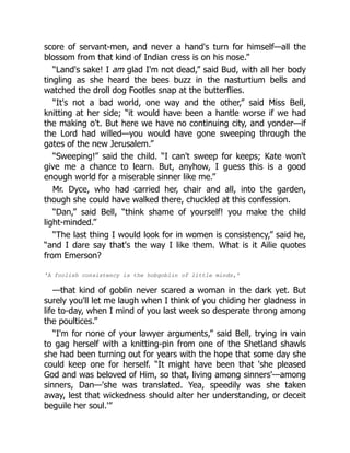 score of servant-men, and never a hand's turn for himself—all the
blossom from that kind of Indian cress is on his nose.”
“Land's sake! I am glad I'm not dead,” said Bud, with all her body
tingling as she heard the bees buzz in the nasturtium bells and
watched the droll dog Footles snap at the butterflies.
“It's not a bad world, one way and the other,” said Miss Bell,
knitting at her side; “it would have been a hantle worse if we had
the making o't. But here we have no continuing city, and yonder—if
the Lord had willed—you would have gone sweeping through the
gates of the new Jerusalem.”
“Sweeping!” said the child. “I can't sweep for keeps; Kate won't
give me a chance to learn. But, anyhow, I guess this is a good
enough world for a miserable sinner like me.”
Mr. Dyce, who had carried her, chair and all, into the garden,
though she could have walked there, chuckled at this confession.
“Dan,” said Bell, “think shame of yourself! you make the child
light-minded.”
“The last thing I would look for in women is consistency,” said he,
“and I dare say that's the way I like them. What is it Ailie quotes
from Emerson?
'A foolish consistency is the hobgoblin of little minds,'
—that kind of goblin never scared a woman in the dark yet. But
surely you'll let me laugh when I think of you chiding her gladness in
life to-day, when I mind of you last week so desperate throng among
the poultices.”
“I'm for none of your lawyer arguments,” said Bell, trying in vain
to gag herself with a knitting-pin from one of the Shetland shawls
she had been turning out for years with the hope that some day she
could keep one for herself. “It might have been that 'she pleased
God and was beloved of Him, so that, living among sinners'—among
sinners, Dan—'she was translated. Yea, speedily was she taken
away, lest that wickedness should alter her understanding, or deceit
beguile her soul.'”
 